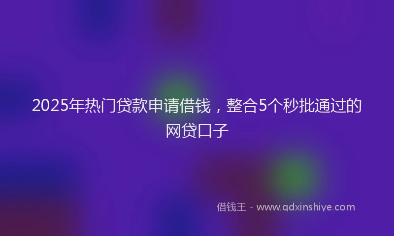 2025年热门贷款申请借钱，整合5个秒批通过的网贷口子