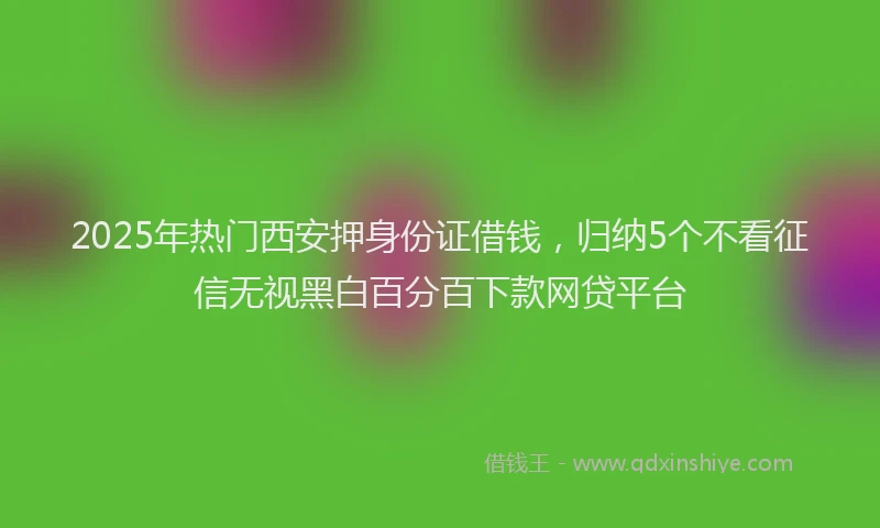 2025年热门西安押身份证借钱，归纳5个不看征信无视黑白百分百下款网贷平台