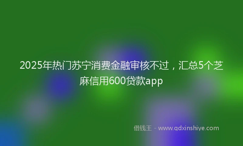 2025年热门苏宁消费金融审核不过，汇总5个芝麻信用600贷款app