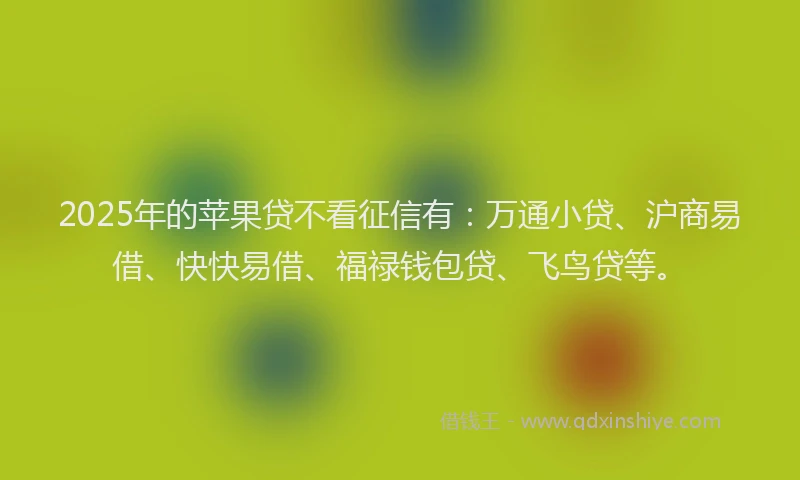 2025年的苹果贷不看征信有：万通小贷、沪商易借、快快易借、福禄钱包贷、飞鸟贷等。