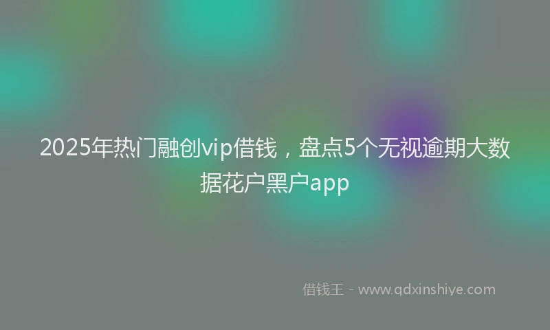 2025年热门融创vip借钱，盘点5个无视逾期大数据花户黑户app