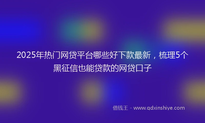 2025年热门网贷平台哪些好下款最新，梳理5个黑征信也能贷款的网贷口子