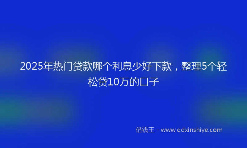 2025年热门贷款哪个利息少好下款，整理5个轻松贷10万的口子