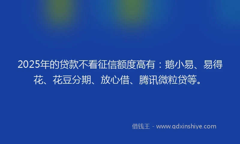 2025年的贷款不看征信额度高有：鹅小易、易得花、花豆分期、放心借、腾讯微粒贷等。