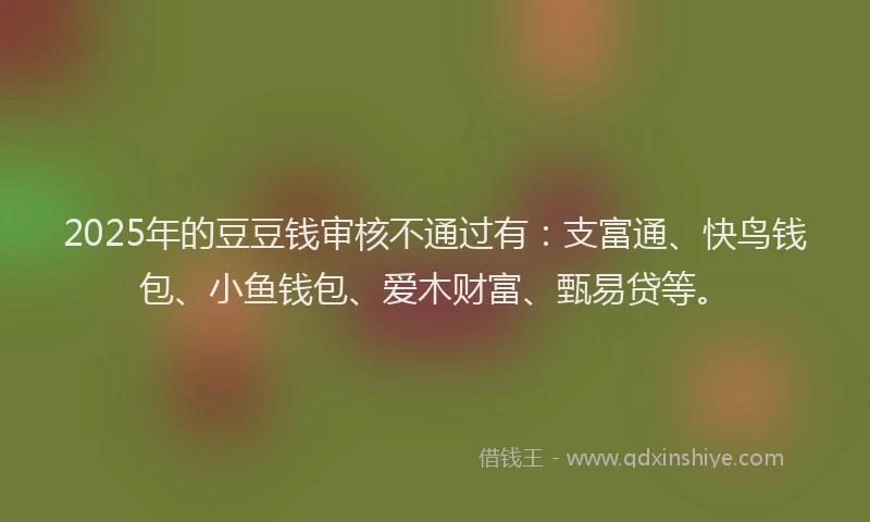 2025年的豆豆钱审核不通过有：支富通、快鸟钱包、小鱼钱包、爱木财富、甄易贷等。