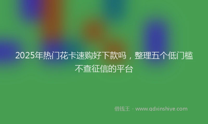 2025年热门花卡速购好下款吗，整理五个低门槛不查征信的平台