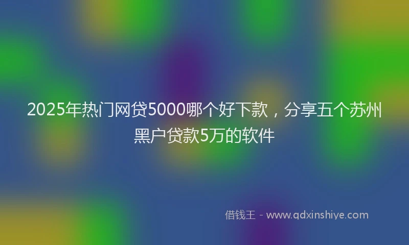2025年热门网贷5000哪个好下款，分享五个苏州黑户贷款5万的软件