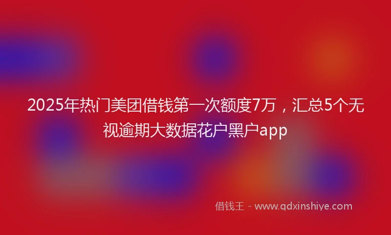 2025年热门美团借钱第一次额度7万，汇总5个无视逾期大数据花户黑户app