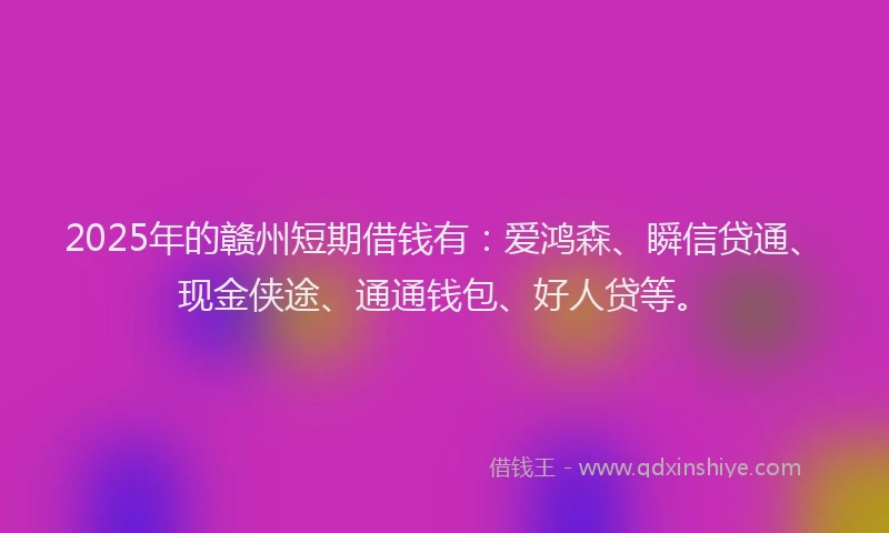 2025年的赣州短期借钱有：爱鸿森、瞬信贷通、现金侠途、通通钱包、好人贷等。
