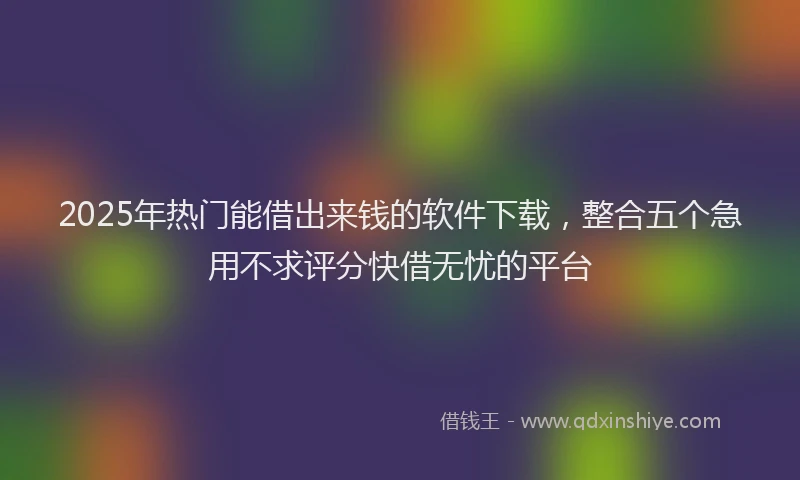 2025年热门能借出来钱的软件下载，整合五个急用不求评分快借无忧的平台