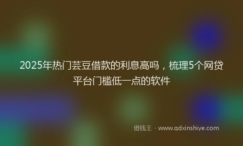 2025年热门芸豆借款的利息高吗，梳理5个网贷平台门槛低一点的软件