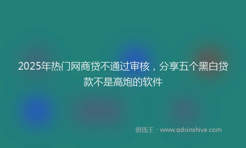2025年热门网商贷不通过审核，分享五个黑白贷款不是高炮的软件