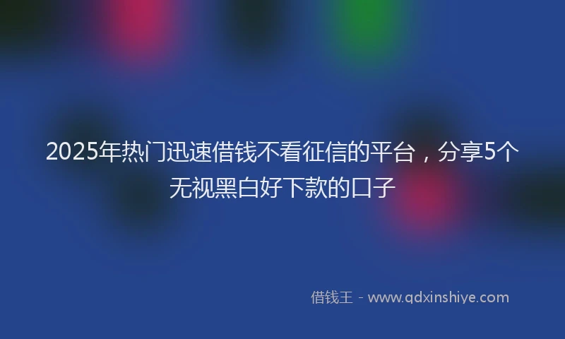 2025年热门迅速借钱不看征信的平台，分享5个无视黑白好下款的口子