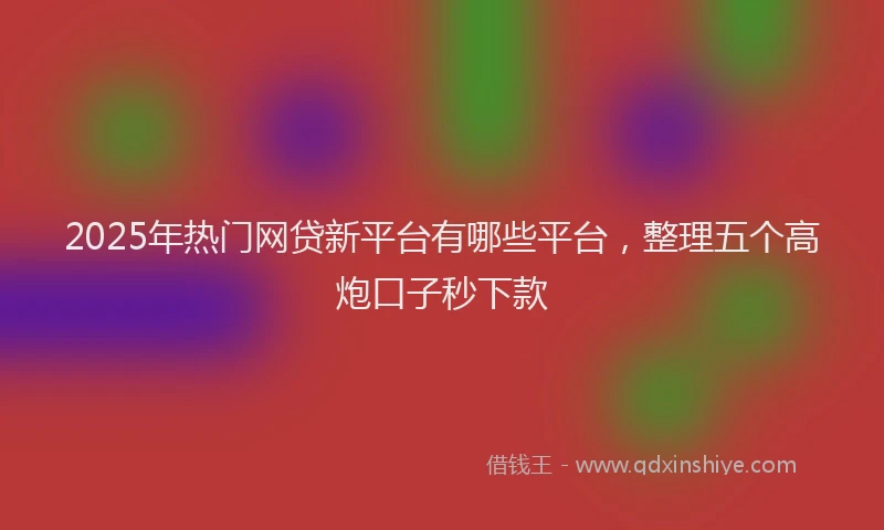 2025年热门网贷新平台有哪些平台，整理五个高炮口子秒下款