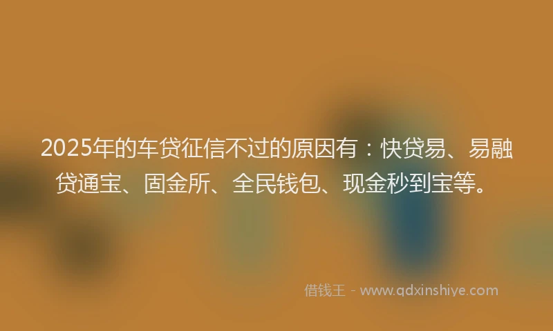 2025年的车贷征信不过的原因有：快贷易、易融贷通宝、固金所、全民钱包、现金秒到宝等。