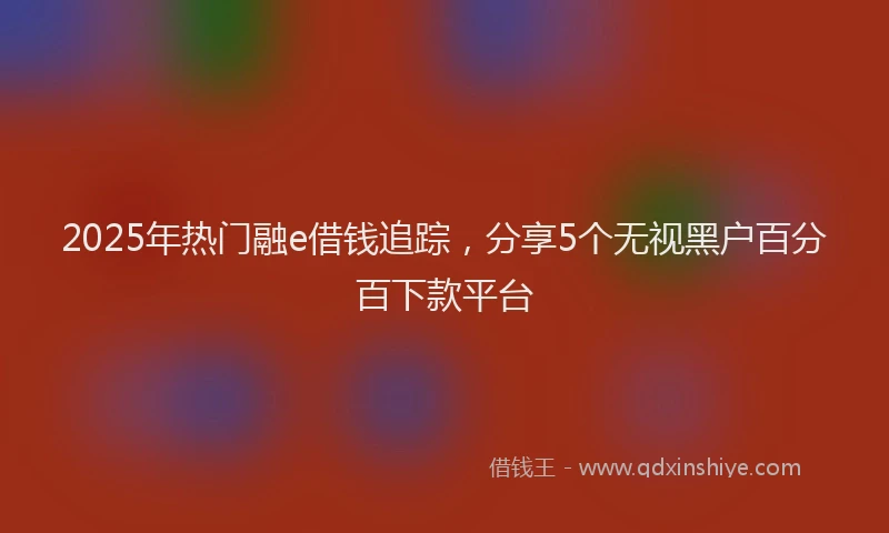 2025年热门融e借钱追踪，分享5个无视黑户百分百下款平台