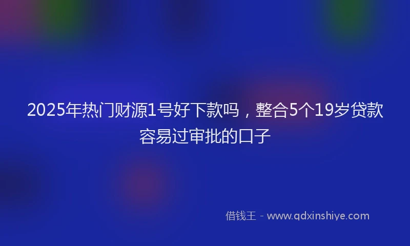 2025年热门财源1号好下款吗，整合5个19岁贷款容易过审批的口子