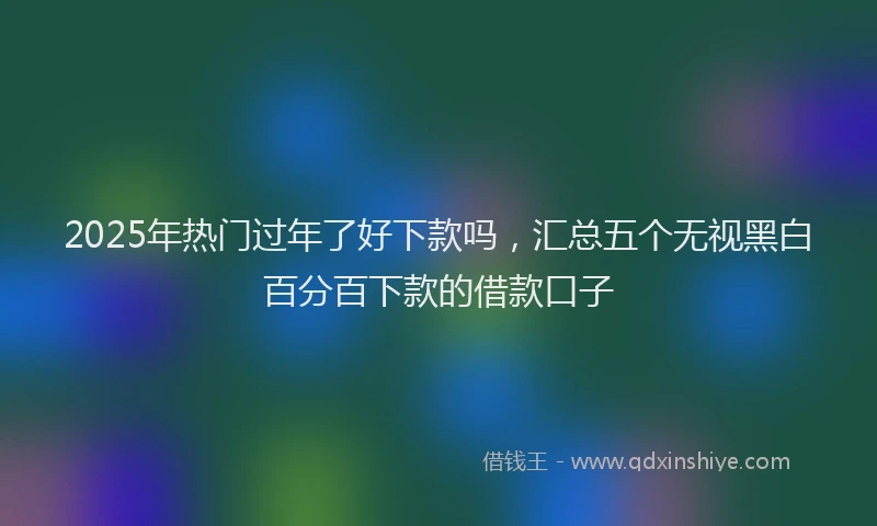 2025年热门过年了好下款吗，汇总五个无视黑白百分百下款的借款口子