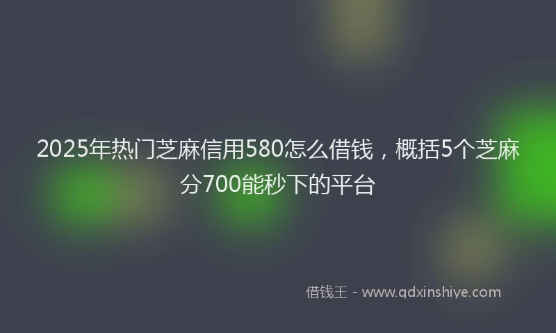 2025年热门芝麻信用580怎么借钱，概括5个芝麻分700能秒下的平台