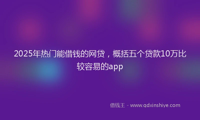 2025年热门能借钱的网贷，概括五个贷款10万比较容易的app