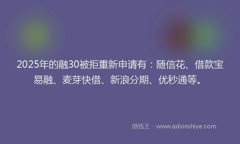 2025年的融30被拒重新申请有：随信花、借款宝易融、麦芽快借、新浪分期、优秒通等。