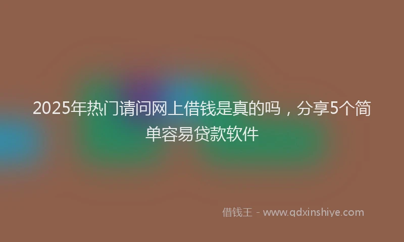 2025年热门请问网上借钱是真的吗，分享5个简单容易贷款软件