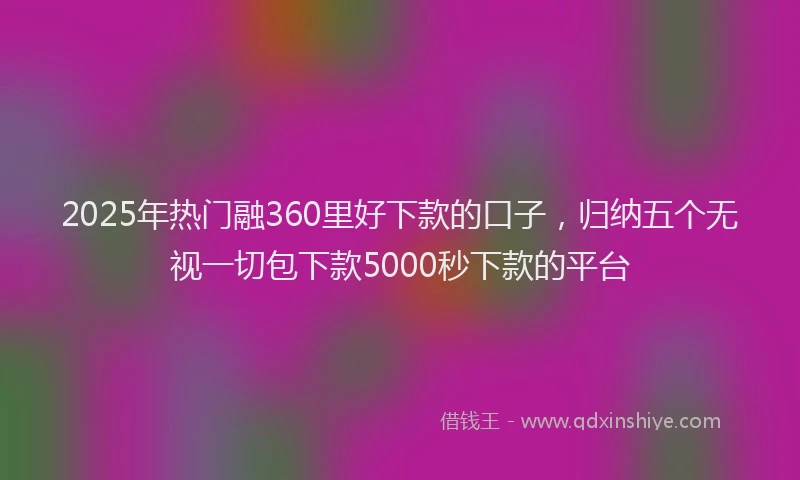 2025年热门融360里好下款的口子，归纳五个无视一切包下款5000秒下款的平台
