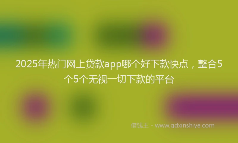 2025年热门网上贷款app哪个好下款快点，整合5个5个无视一切下款的平台