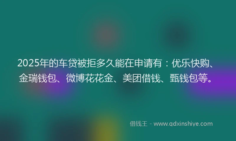 2025年的车贷被拒多久能在申请有：优乐快购、金瑞钱包、微博花花金、美团借钱、甄钱包等。