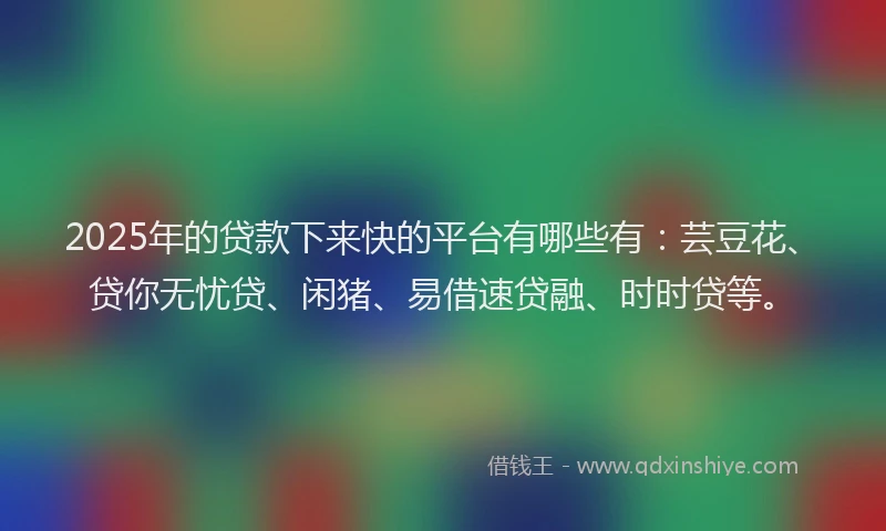 2025年的贷款下来快的平台有哪些有：芸豆花、贷你无忧贷、闲猪、易借速贷融、时时贷等。