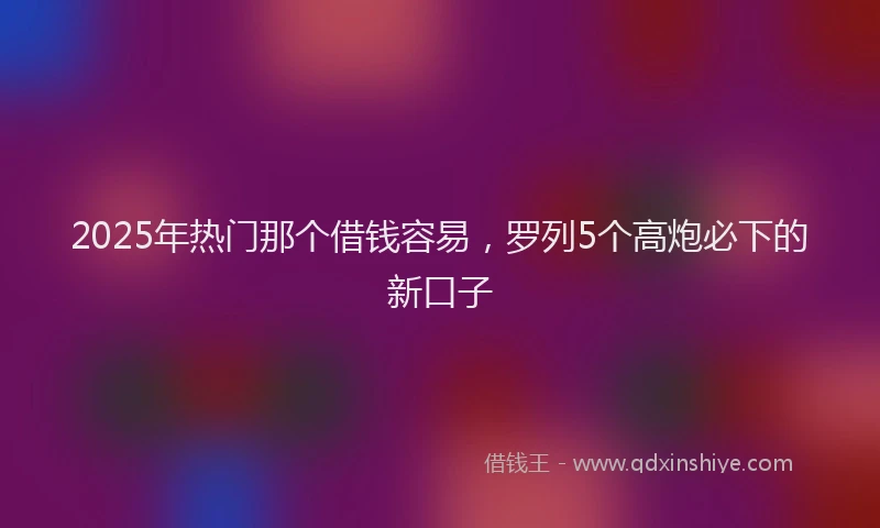 2025年热门那个借钱容易，罗列5个高炮必下的新口子