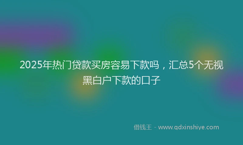 2025年热门贷款买房容易下款吗，汇总5个无视黑白户下款的口子