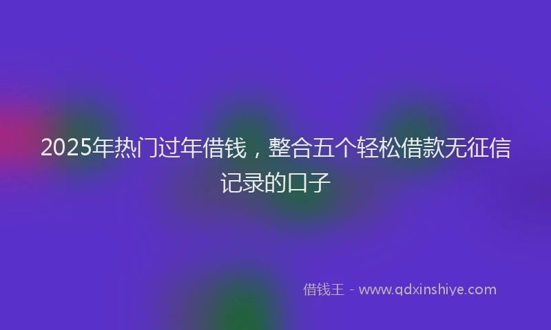 2025年热门过年借钱，整合五个轻松借款无征信记录的口子