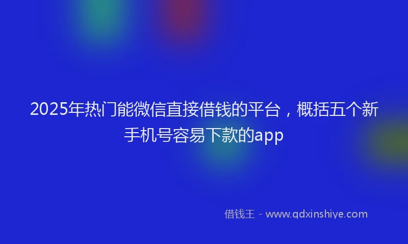 2025年热门能微信直接借钱的平台，概括五个新手机号容易下款的app