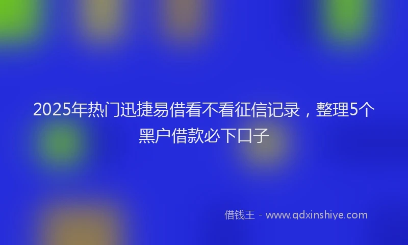 2025年热门迅捷易借看不看征信记录，整理5个黑户借款必下口子