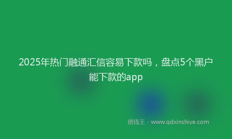 2025年热门融通汇信容易下款吗，盘点5个黑户能下款的app