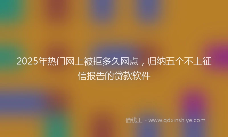 2025年热门网上被拒多久网点，归纳五个不上征信报告的贷款软件