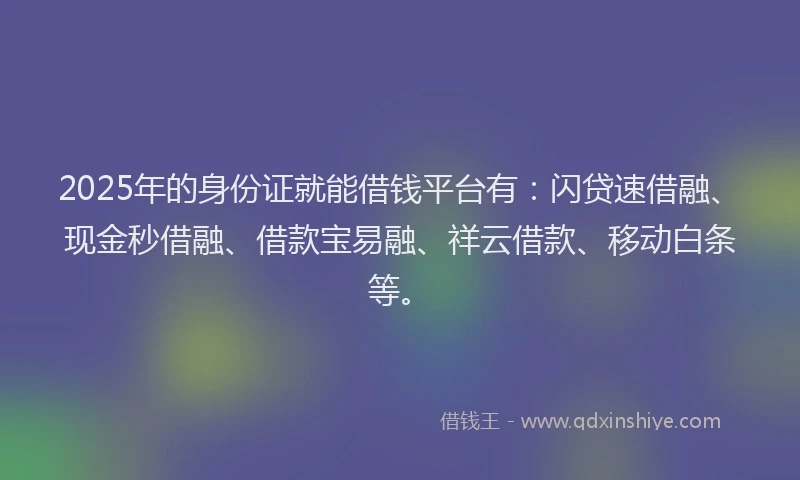 2025年的身份证就能借钱平台有：闪贷速借融、现金秒借融、借款宝易融、祥云借款、移动白条等。