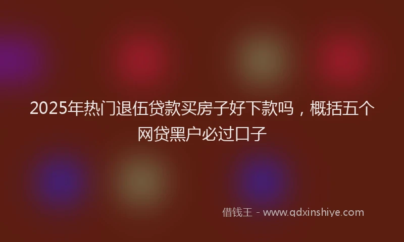 2025年热门退伍贷款买房子好下款吗，概括五个网贷黑户必过口子