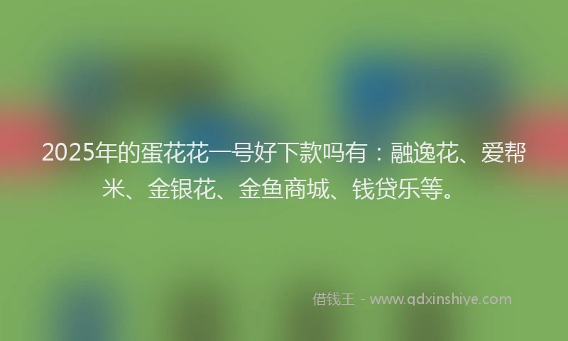 2025年的蛋花花一号好下款吗有：融逸花、爱帮米、金银花、金鱼商城、钱贷乐等。