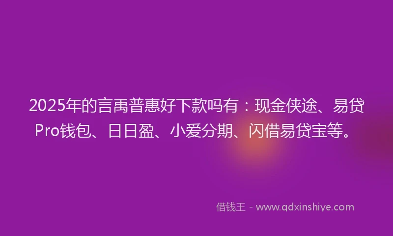 2025年的言禹普惠好下款吗有：现金侠途、易贷Pro钱包、日日盈、小爱分期、闪借易贷宝等。