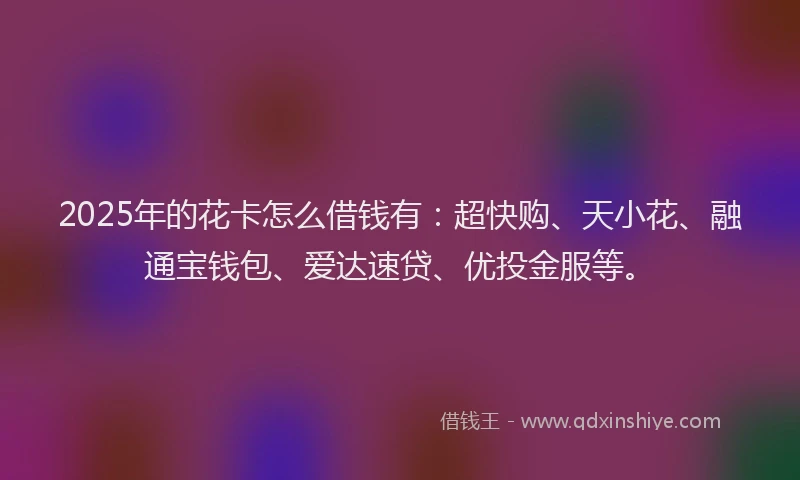 2025年的花卡怎么借钱有：超快购、天小花、融通宝钱包、爱达速贷、优投金服等。