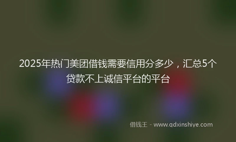 2025年热门美团借钱需要信用分多少，汇总5个贷款不上诚信平台的平台