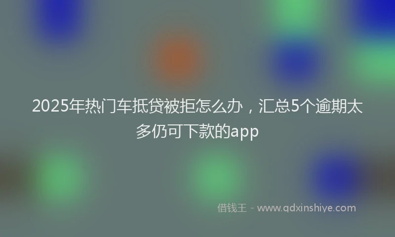 2025年热门车抵贷被拒怎么办，汇总5个逾期太多仍可下款的app