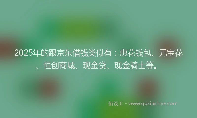 2025年的跟京东借钱类似有：惠花钱包、元宝花、恒创商城、现金贷、现金骑士等。
