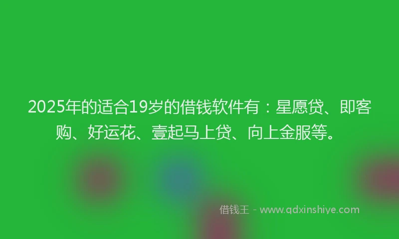 2025年的适合19岁的借钱软件有：星愿贷、即客购、好运花、壹起马上贷、向上金服等。