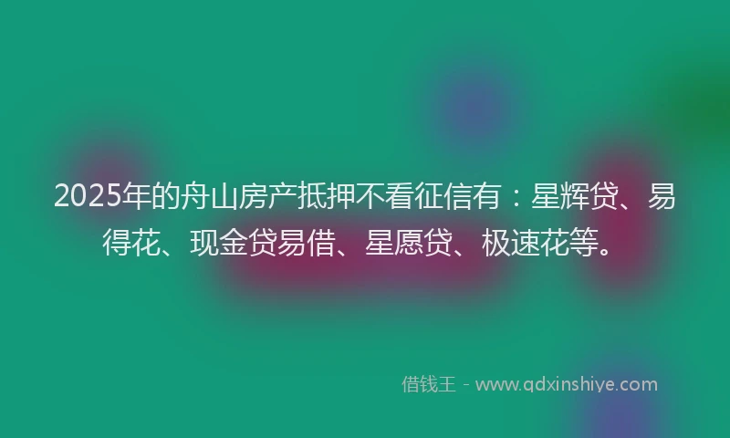 2025年的舟山房产抵押不看征信有：星辉贷、易得花、现金贷易借、星愿贷、极速花等。