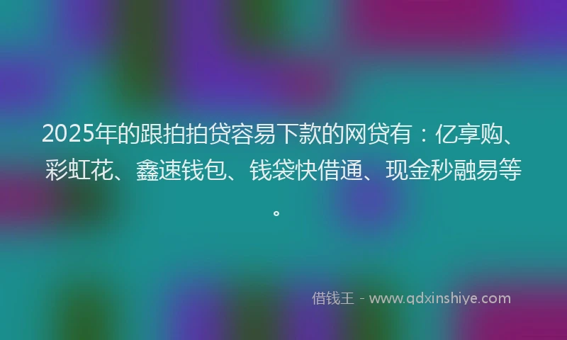 2025年的跟拍拍贷容易下款的网贷有：亿享购、彩虹花、鑫速钱包、钱袋快借通、现金秒融易等。