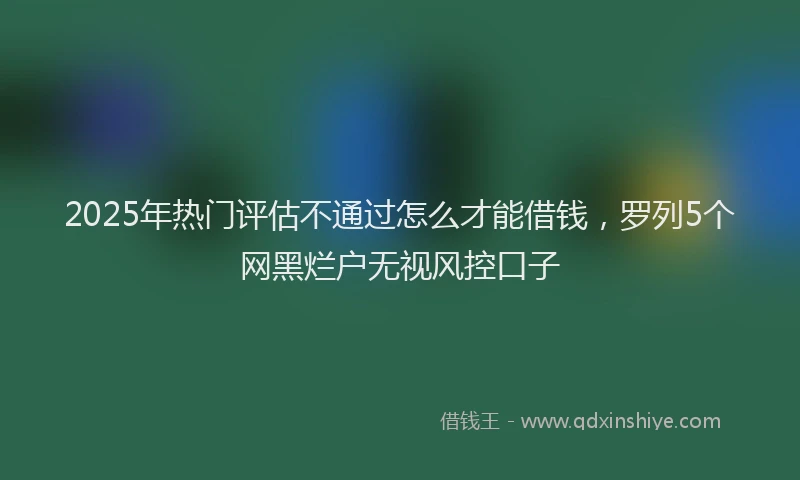 2025年热门评估不通过怎么才能借钱，罗列5个网黑烂户无视风控口子