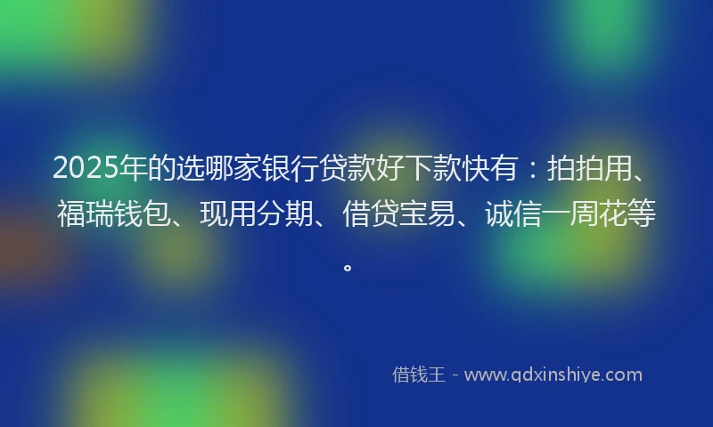 2025年的选哪家银行贷款好下款快有：拍拍用、福瑞钱包、现用分期、借贷宝易、诚信一周花等。